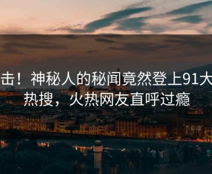 直击！神秘人的秘闻竟然登上91大神热搜，火热网友直呼过瘾