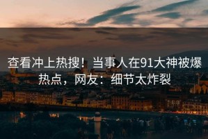 查看冲上热搜！当事人在91大神被爆热点，网友：细节太炸裂