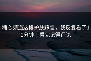 糖心频道这段护肤踩雷，我反复看了10分钟｜看完记得评论