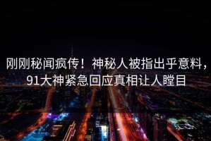 刚刚秘闻疯传！神秘人被指出乎意料，91大神紧急回应真相让人瞠目