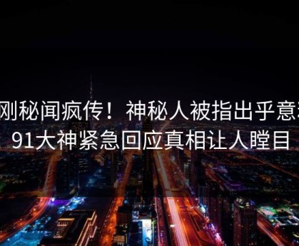 刚刚秘闻疯传！神秘人被指出乎意料，91大神紧急回应真相让人瞠目