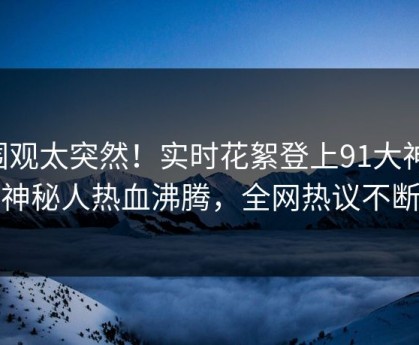 围观太突然！实时花絮登上91大神，神秘人热血沸腾，全网热议不断