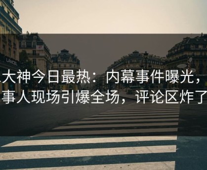 91大神今日最热：内幕事件曝光，当事人现场引爆全场，评论区炸了