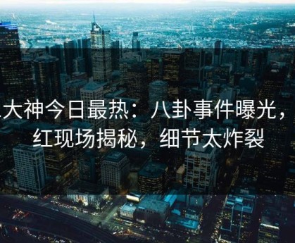 91大神今日最热：八卦事件曝光，网红现场揭秘，细节太炸裂