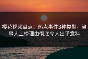 樱花视频盘点：热点事件3种类型，当事人上榜理由彻底令人出乎意料