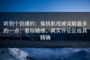 听到个劲爆的：蜜桃影视被误解最多的一点：看似随缘，其实评论区极其精确