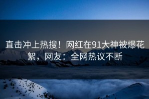 直击冲上热搜！网红在91大神被爆花絮，网友：全网热议不断