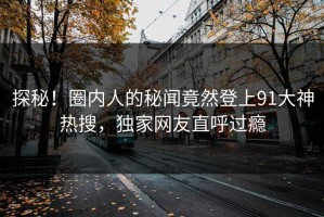 探秘！圈内人的秘闻竟然登上91大神热搜，独家网友直呼过瘾