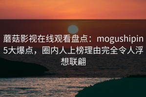 蘑菇影视在线观看盘点：mogushipin5大爆点，圈内人上榜理由完全令人浮想联翩