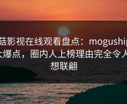 蘑菇影视在线观看盘点：mogushipin5大爆点，圈内人上榜理由完全令人浮想联翩