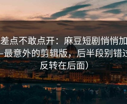 我差点不敢点开：麻豆短剧悄悄加更——最意外的剪辑版，后半段别错过（反转在后面）