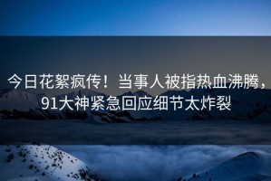 今日花絮疯传！当事人被指热血沸腾，91大神紧急回应细节太炸裂