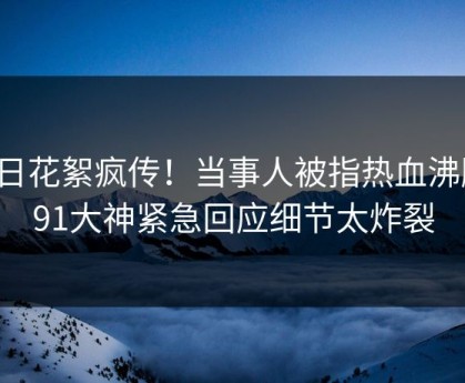 今日花絮疯传！当事人被指热血沸腾，91大神紧急回应细节太炸裂