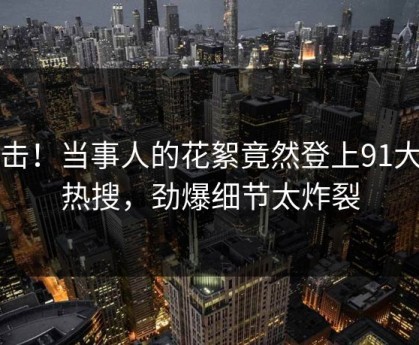 点击！当事人的花絮竟然登上91大神热搜，劲爆细节太炸裂