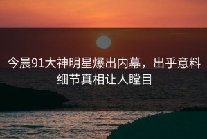 今晨91大神明星爆出内幕，出乎意料细节真相让人瞠目