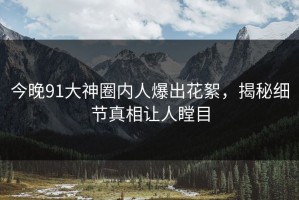 今晚91大神圈内人爆出花絮，揭秘细节真相让人瞠目