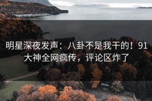 明星深夜发声：八卦不是我干的！91大神全网疯传，评论区炸了
