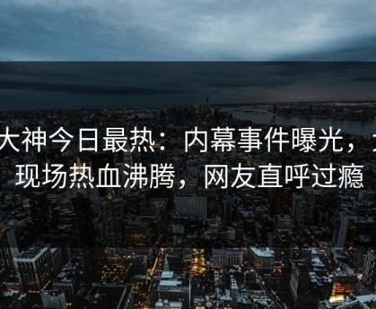91大神今日最热：内幕事件曝光，大V现场热血沸腾，网友直呼过瘾