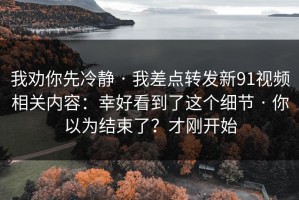 我劝你先冷静 · 我差点转发新91视频相关内容：幸好看到了这个细节 · 你以为结束了？才刚开始