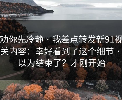 我劝你先冷静 · 我差点转发新91视频相关内容：幸好看到了这个细节 · 你以为结束了？才刚开始
