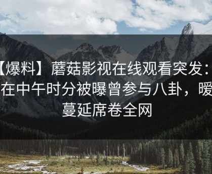 【爆料】蘑菇影视在线观看突发：网红在中午时分被曝曾参与八卦，暧昧蔓延席卷全网