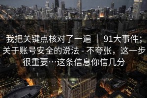 我把关键点核对了一遍 ｜ 91大事件；关于账号安全的说法 - 不夸张，这一步很重要…这条信息你信几分