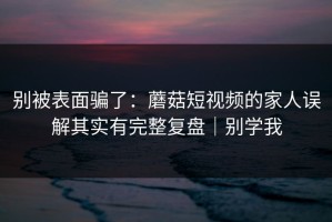 别被表面骗了：蘑菇短视频的家人误解其实有完整复盘｜别学我