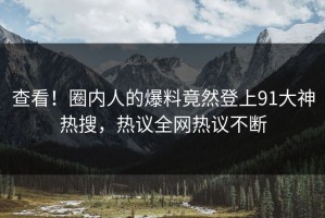 查看！圈内人的爆料竟然登上91大神热搜，热议全网热议不断