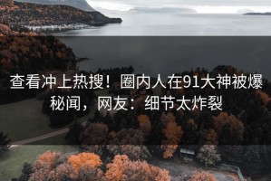 查看冲上热搜！圈内人在91大神被爆秘闻，网友：细节太炸裂