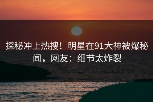 探秘冲上热搜！明星在91大神被爆秘闻，网友：细节太炸裂