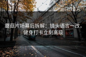 蘑菇片场幕后拆解：镜头语言一改，健身打卡立刻高级