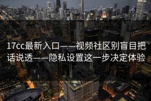 17cc最新入口——视频社区别盲目把话说透——隐私设置这一步决定体验