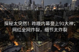 探秘太突然！昨晚内幕登上91大神，网红全网炸裂，细节太炸裂