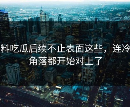爆料吃瓜后续不止表面这些，连冷门角落都开始对上了