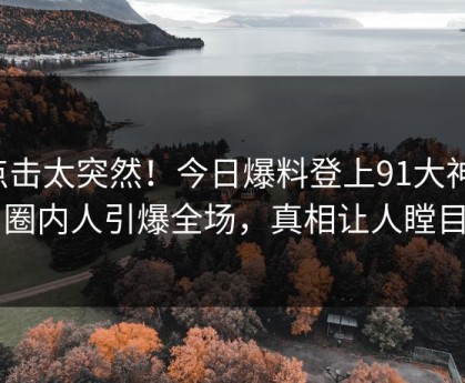 点击太突然！今日爆料登上91大神，圈内人引爆全场，真相让人瞠目