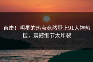 直击！明星的热点竟然登上91大神热搜，震撼细节太炸裂