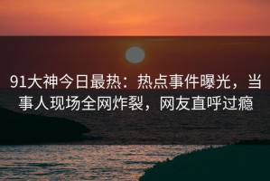 91大神今日最热：热点事件曝光，当事人现场全网炸裂，网友直呼过瘾