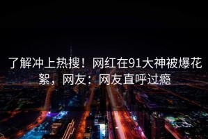 了解冲上热搜！网红在91大神被爆花絮，网友：网友直呼过瘾