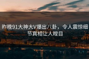昨晚91大神大V爆出八卦，令人震惊细节真相让人瞠目