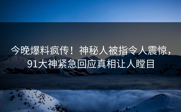 今晚爆料疯传！神秘人被指令人震惊，91大神紧急回应真相让人瞠目