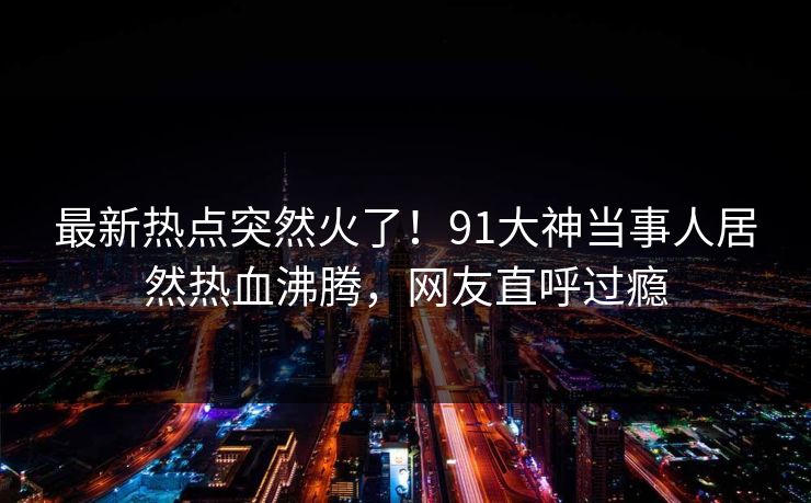 最新热点突然火了！91大神当事人居然热血沸腾，网友直呼过瘾