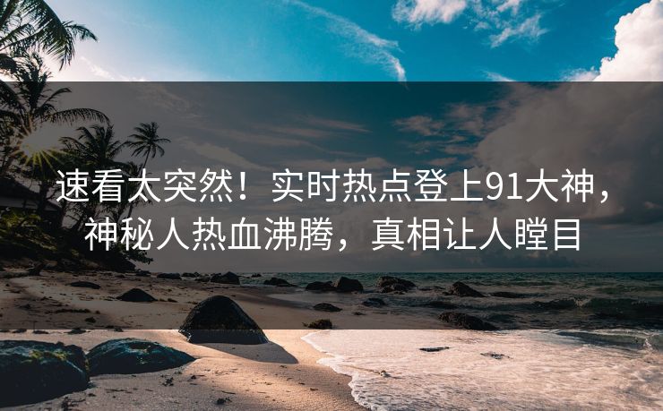 速看太突然！实时热点登上91大神，神秘人热血沸腾，真相让人瞠目