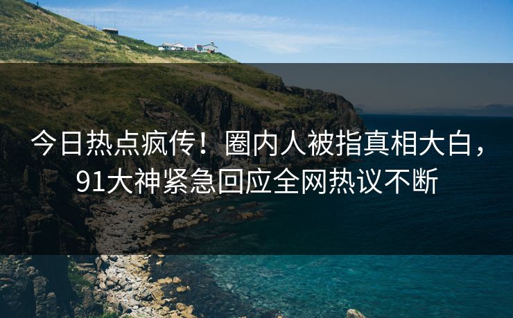 今日热点疯传！圈内人被指真相大白，91大神紧急回应全网热议不断