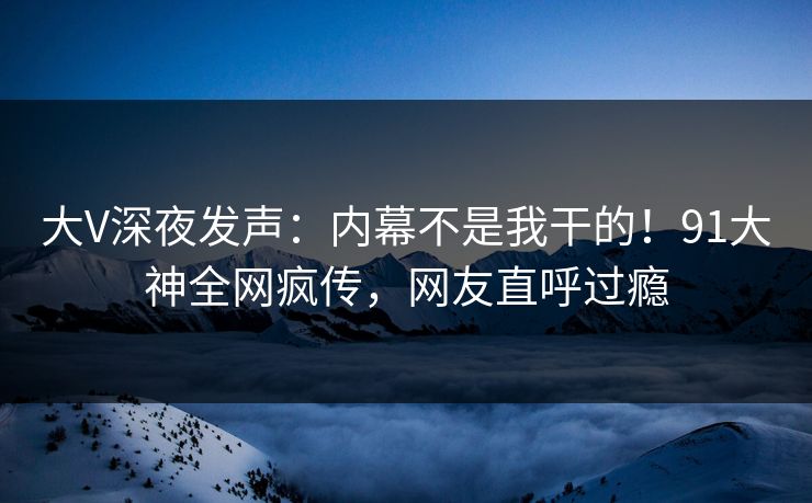 大V深夜发声：内幕不是我干的！91大神全网疯传，网友直呼过瘾