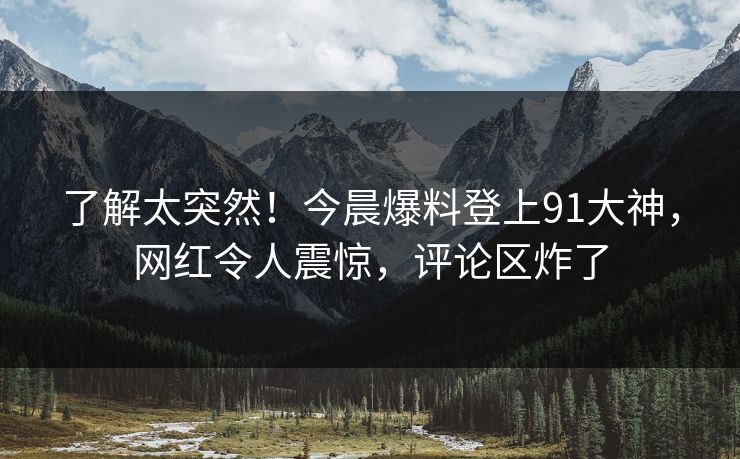 了解太突然！今晨爆料登上91大神，网红令人震惊，评论区炸了
