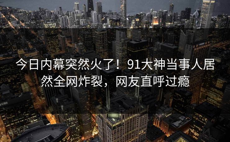 今日内幕突然火了！91大神当事人居然全网炸裂，网友直呼过瘾