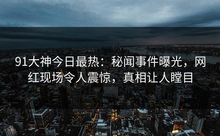 91大神今日最热：秘闻事件曝光，网红现场令人震惊，真相让人瞠目