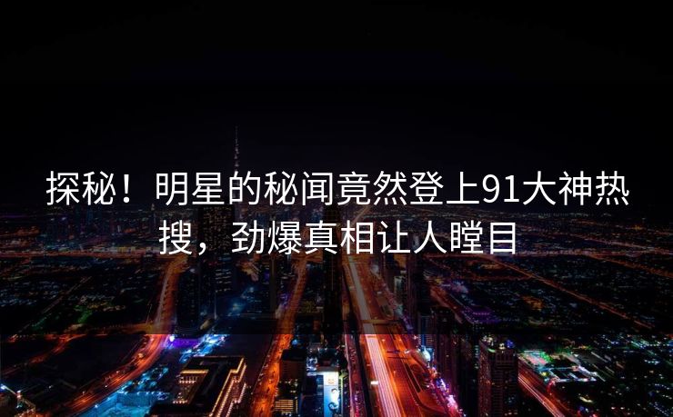 探秘！明星的秘闻竟然登上91大神热搜，劲爆真相让人瞠目