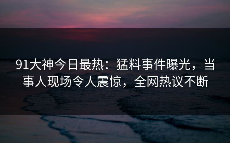 91大神今日最热：猛料事件曝光，当事人现场令人震惊，全网热议不断