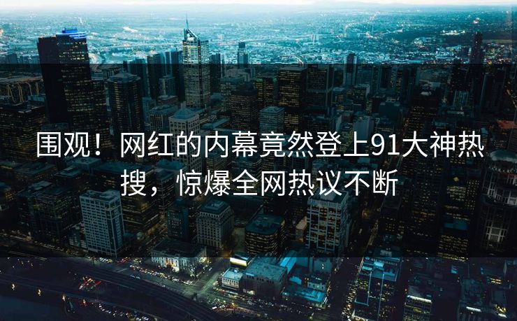 围观！网红的内幕竟然登上91大神热搜，惊爆全网热议不断